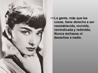 La gente, más que las cosas, tiene derecho a ser reestablecida, revivida, reivindicada y redimida; Nunca rechaces ni deseches a nadie. 