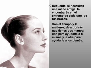 Recuerda, si necesitas una mano amiga, la encontrarás en el extremo de cada uno  de tus brazos.  Con el tiempo y la madurez, descubrirás que tienes dos manos: una para ayudarte a tí misma y la otra para ayudarle a los demás. 