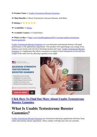 ➥ Product Name ⇌ Unabis Testosterone Booster Gummies
➥ Main Benefits ⇌ Boost Testosterone, Increase Stamina, And More.
➥ Rating ⇌
➥ Availability ⇌ Online
➥ Available Country ⇌ United States
➥ Where to Buy ⇌ https://www.healthsupplement24x7.com/get-unabis-testosterone-
booster-gummies
Unabis Testosterone Booster Gummies are a revolutionary testosterone booster with peak
performance in the aphrodisiac department. This product will supercharge your energy level,
enhance your mood, and will aid in boosting stamina and vigor. Unabis Testosterone Booster
Gummies is a supplement that allows consumers to improve their testosterone levels and lose
weight at the same time by chewing a gummy every night.
Click Here To Find Out More About Unabis Testosterone
Booster Gummies
What Is Unabis Testosterone Booster
Gummies?
Unabis Testosterone Booster Gummies are testosterone-boosting supplements that have been
made with entirely natural ingredients. These candies will help men who are currently
 