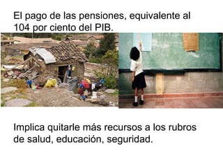 El pago de las pensiones, equivalente al
104 por ciento del PIB.
Implica quitarle más recursos a los rubros
de salud, educación, seguridad.
 