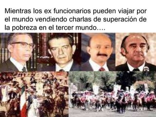 Mientras los ex funcionarios pueden viajar por
el mundo vendiendo charlas de superación de
la pobreza en el tercer mundo….
 