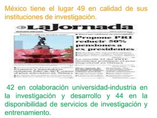 México tiene el lugar 49 en calidad de sus
instituciones de investigación.
42 en colaboración universidad-industria en
la investigación y desarrollo y 44 en la
disponibilidad de servicios de investigación y
entrenamiento.
 