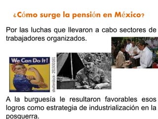¿Cómo surge la pensión en México?
Por las luchas que llevaron a cabo sectores de
trabajadores organizados.
A la burguesía le resultaron favorables esos
logros como estrategia de industrialización en la
posguerra.
 