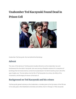 Unabomber Ted Kaczynski Found Dead in
Prison Cell
Unabomber Ted Kaczynski: the man behind the Bombings
Advent
The news of the demise of Ted Kaczynski, broadly referred to as the Unabomber, has sent
shockwaves thru the nation. Kaczynski, who was serving a lifestyles sentence for a sequence of
bombings that terrorized america, turned into located dead in his North Carolina prison cell at the
age of eighty one. This text delves into the life of Ted Kaczynski, his crimes, the effect of his
movements, and the legacy he leaves at the back of.
Background on Ted Kaczynski and his crimes
Ted Kaczynski gained notoriety as the Unabomber, a moniker given to him by means of the FBI due
to his early goals, which blanketed universities and airlines. Born in Chicago in 1942, Kaczynski
 