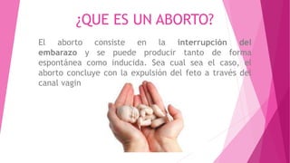 ¿QUE ES UN ABORTO?
El aborto consiste en la interrupción del
embarazo y se puede producir tanto de forma
espontánea como inducida. Sea cual sea el caso, el
aborto concluye con la expulsión del feto a través del
canal vaginal.
 