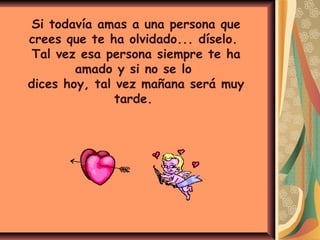 Si todavía amas a una persona que
crees que te ha olvidado... díselo.
Tal vez esa persona siempre te ha
amado y si no se lo
dices hoy, tal vez mañana será muy
tarde.
 