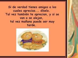 Si de verdad tienes amigos a los
cuales aprecias... díselo.
Tal vez también te aprecian, y si se
van o se alejan,
tal vez mañana puede ser muy
tarde.
 