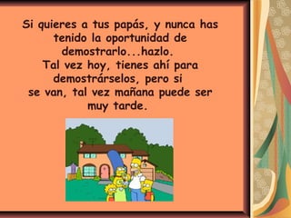 Si quieres a tus papás, y nunca has
tenido la oportunidad de
demostrarlo...hazlo.
Tal vez hoy, tienes ahí para
demostrárselos, pero si
se van, tal vez mañana puede ser
muy tarde.
 
