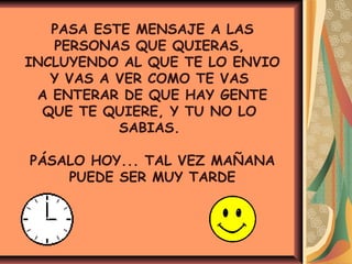 PASA ESTE MENSAJE A LAS
PERSONAS QUE QUIERAS,
INCLUYENDO AL QUE TE LO ENVIO
Y VAS A VER COMO TE VAS
A ENTERAR DE QUE HAY GENTE
QUE TE QUIERE, Y TU NO LO
SABIAS.
PÁSALO HOY... TAL VEZ MAÑANA
PUEDE SER MUY TARDE
 