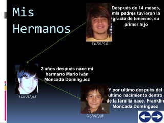 Después de 14 meses,
Mis                                             mis padres tuvieron la
                                                gracia de tenerme, su
                                                     primer hijo
Hermanos
                                   (31/01/91)




             3 años después nace mi
               hermano Mario Iván
               Moncada Domínguez

                                              Y por ultimo después del
(17/08/94)                                    ultimo nacimiento dentro
                                             de la familia nace, Franklin
                                                Moncada Domínguez
                                (25/07/99)
 