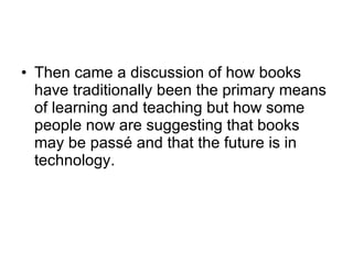 Then came a discussion of how books have traditionally been the primary means of learning and teaching but how some people now are suggesting that books may be passé and that the future is in technology. 
