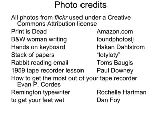 Photo credits All photos from  flickr  used under a Creative Commons Attribution license  Print is Dead Amazon.com B&W woman writing foundphotoslj Hands on keyboard Hakan Dahlstrom Stack of papers “lotyloty” Rabbit reading email Toms Baugis 1959 tape recorder lesson Paul Downey How to get the most out of your tape recorder  Evan P. Cordes Remington typewriter Rochelle Hartman to get your feet wet Dan Foy 