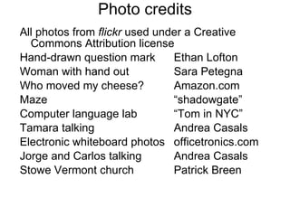 Photo credits All photos from  flickr  used under a Creative Commons Attribution license  Hand-drawn question mark Ethan Lofton Woman with hand out Sara Petegna Who moved my cheese? Amazon.com Maze “shadowgate” Computer language lab “Tom in NYC” Tamara talking Andrea Casals Electronic whiteboard photos officetronics.com Jorge and Carlos talking Andrea Casals Stowe Vermont church Patrick Breen 