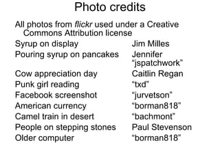 Photo credits All photos from  flickr  used under a Creative Commons Attribution license  Syrup on display Jim Milles Pouring syrup on pancakes Jennifer      “jspatchwork” Cow appreciation day Caitlin Regan Punk girl reading “txd” Facebook screenshot “jurvetson” American currency “borman818” Camel train in desert “bachmont” People on stepping stones Paul Stevenson Older computer “borman818” 