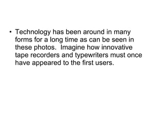 Technology has been around in many forms for a long time as can be seen in these photos.  Imagine how innovative tape recorders and typewriters must once have appeared to the first users. 