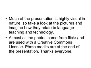 Much of the presentation is highly visual in nature, so take a look at the pictures and imagine how they relate to language teaching and technology. Almost all the photos came from flickr and are used with a Creative Commons License. Photo credits are at the end of the presentation. Thanks everyone! 