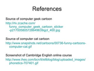 References Source of computer geek cartoon http :// rlv.zcache.com / funny_computer_geek_cartoon_sticker -p217005805728649639qjcl_400. jpg Source of computer cat cartoon http :// www.snapshots.net / cartoons /00736- funny - cartoons - computer - cat.gif Screenshot of Cambridge English online course http :// www.ihes.com / bcn / tt / eltblog /blog/ uploaded_images / phonetics -707401. gif 