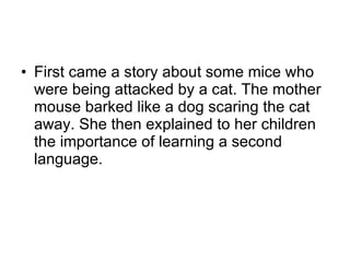 First came a story about some mice who were being attacked by a cat. The mother mouse barked like a dog scaring the cat away. She then explained to her children the importance of learning a second language. 
