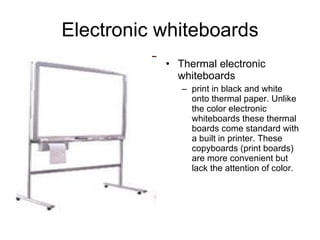 Electronic whiteboards Thermal electronic whiteboards print in black and white onto thermal paper. Unlike the color electronic whiteboards these thermal boards come standard with a built in printer. These copyboards (print boards) are more convenient but lack the attention of color.  