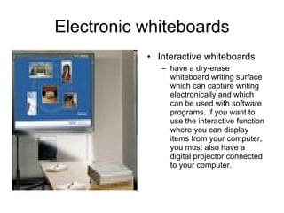 Electronic whiteboards Interactive whiteboards have a dry-erase whiteboard writing surface which can capture writing electronically and which can be used with software programs. If you want to use the interactive function where you can display items from your computer, you must also have a digital projector connected to your computer.  