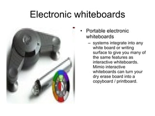 Electronic whiteboards Portable electronic whiteboards systems integrate into any white board or writing surface to give you many of the same features as interactive whiteboards. Mimio interactive whiteboards can turn your dry erase board into a copyboard / printboard.  