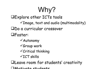 Why? Explore other ICTs tools Image, text and audio (multimodality) Do a curricular crossover Foster:  Autonomy Group work Critical thinking ICT skills Leave room for students’ creativity Motivate students 