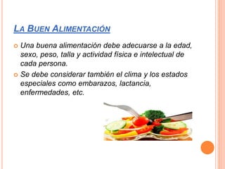 LA BUEN ALIMENTACIÓN
 Una buena alimentación debe adecuarse a la edad,
sexo, peso, talla y actividad física e intelectual de
cada persona.
 Se debe considerar también el clima y los estados
especiales como embarazos, lactancia,
enfermedades, etc.
 