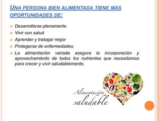 UNA PERSONA BIEN ALIMENTADA TIENE MÁS
OPORTUNIDADES DE:
 Desarrollarse plenamente
 Vivir con salud
 Aprender y trabajar mejor
 Protegerse de enfermedades.
 La alimentación variada asegura la incorporación y
aprovechamiento de todos los nutrientes que necesitamos
para crecer y vivir saludablemente.
 