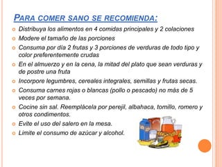 PARA COMER SANO SE RECOMIENDA:
 Distribuya los alimentos en 4 comidas principales y 2 colaciones
 Modere el tamaño de las porciones
 Consuma por día 2 frutas y 3 porciones de verduras de todo tipo y
color preferentemente crudas
 En el almuerzo y en la cena, la mitad del plato que sean verduras y
de postre una fruta
 Incorpore legumbres, cereales integrales, semillas y frutas secas.
 Consuma carnes rojas o blancas (pollo o pescado) no más de 5
veces por semana.
 Cocine sin sal. Reemplácela por perejil, albahaca, tomillo, romero y
otros condimentos.
 Evite el uso del salero en la mesa.
 Limite el consumo de azúcar y alcohol.
 