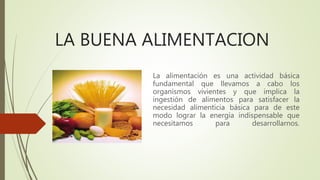 LA BUENA ALIMENTACION
La alimentación es una actividad básica
fundamental que llevamos a cabo los
organismos vivientes y que implica la
ingestión de alimentos para satisfacer la
necesidad alimenticia básica para de este
modo lograr la energía indispensable que
necesitamos para desarrollarnos.
 