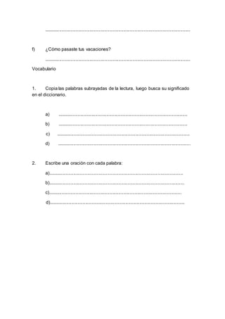 ....................................................................................................................
f) ¿Cómo pasaste tus vacaciones?
....................................................................................................................
Vocabulario
1. Copia las palabras subrayadas de la lectura, luego busca su significado
en el diccionario.
a) .......................................................................................................
b) .......................................................................................................
c) ..........................................................................................................
d) ..........................................................................................................
2. Escribe una oración con cada palabra:
a)...........................................................................................................
b)............................................................................................................
c)..........................................................................................................
d)............................................................................................................
 