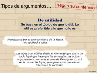 Tipos de argumentos…
Preocuparse por el calentamiento de la
Tierra, nos ayudará a todos.
Las leyes son inútiles desde el momento que existe un
vacío legal que hace que los sinvergüenzas actúen
impunemente: como es el caso de Farruquito. Lo útil
sería revisar las leyes, pero parece ser que eso no
interesa a la sociedad.
De utilidad
Se basa en el tópico de que lo útil. Lo
útil es preferible a lo que no lo es
 