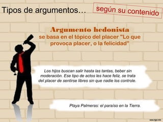 Tipos de argumentos…
Playa Palmeras: el paraíso en la Tierra.
Argumento hedonista
se basa en el tópico del placer "Lo que
provoca placer, o la felicidad”
Los hijos buscan salir hasta las tantas, beber sin
moderación. Ese tipo de actos les hace feliz, se trata
del placer de sentirse libres sin que nadie los controle.
 