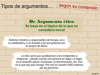 Tipos de argumentos…
Señores ministros y responsables de Europa, es a
su solidaridad y a su bondad a las que gritamos por
el socorro de África.
Lo ético sería que ayudásemos a los inmigrantes a
integrarse. ¿Desde cuándo una persona es ilegal. Lo ilegal
es la situación actual: la pobreza, la discriminación, etc. Eso
es lo que hay que corregir. Por eso en nuestra ONG estamos
por las personas.
De Argumento ético
Se basa en el tópico de lo que se
considera moral
 