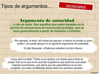 Tipos de argumentos…
Por ejemplo, la tesis «En todas las épocas, el dinero ha tenido un gran
poder», se puede apoyar en el siguiente argumento de autoridad:
Ya dijo Quevedo: «Poderoso caballero es don dinero».
Como dice el refrán "Tanto va el cántaro a la fuente que al final se
rompe" Eso es lo que le ha ocurrido al gobierno que tanto ha anunciado
mejoras económicas, que ahora que las expectativas no se han
cumplido, les están acribillando desde todos los sectores sociales.
Argumento de autoridad
… o cita de autor. Son aquellos que están basados en la
opinión de una persona de reconocido prestigio, que se
hace generalmente a partir de máximas o refranes
 