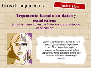 Tipos de argumentos…
Argumento basado en datos y estadísticas
dan al argumento un carácter comprobable, de
verificación.
Según los últimos datos extraídos
de una organización tan importante
como El Instituto de la mujer, la
mayoría de las mujeres que sufren
agresiones no lo denuncia, hecho que
pone en evidencia el terror que
sienten.
 