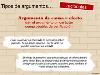 Tipos de argumentos…
Para colaborar en esa ONG es necesario saber
japonés. Tú no sabes japonés, por lo tanto no
puedes colaborar en la ONG
El efecto invernadero está provocado por el calentamiento
de la tierra. Esto es debido a que estamos continuamente
desaprovechando los recursos naturales, pero también al
modo en que los utilizamos.
Argumento de causa – efecto
dan al argumento un carácter
comprobable, de verificación
 