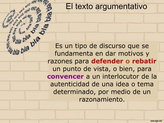 El texto argumentativo
Es un tipo de discurso que se
fundamenta en dar motivos y
razones para defender o rebatir
un punto de vista, o bien, para
convencer a un interlocutor de la
autenticidad de una idea o tema
determinado, por medio de un
razonamiento.
 