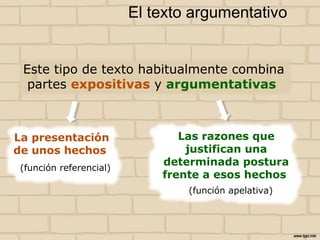 Este tipo de texto habitualmente combina
partes expositivas y argumentativas
El texto argumentativo
La presentación
de unos hechos
Las razones que
justifican una
determinada postura
frente a esos hechos
(función apelativa)
(función referencial)
 