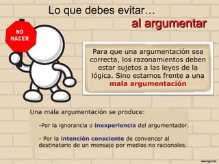 Una mala argumentación se produce:
-Por la ignorancia o inexperiencia del argumentador.
- Por la intención consciente de convencer al
destinatario de un mensaje por medios no racionales.
Lo que debes evitar…
al argumentar
NO
HACER
Para que una argumentación sea
correcta, los razonamientos deben
estar sujetos a las leyes de la
lógica. Sino estamos frente a una
mala argumentación
 