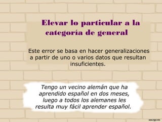 Elevar lo particular a la
categoría de general
Este error se basa en hacer generalizaciones
a partir de uno o varios datos que resultan
insuficientes.
Tengo un vecino alemán que ha
aprendido español en dos meses,
luego a todos los alemanes les
resulta muy fácil aprender español.
NO
 