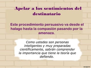 Apelar a los sentimientos
del destinatario
Este procedimiento persuasivo va desde el
halago hasta la compasión pasando por la
amenaza.
Como ustedes son personas
inteligentes y muy preparadas
científicamente, sabrán comprender
la importancia que tiene la teoría que
defiendo.
NO
 
