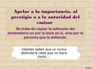 Apelar a la importancia, al
prestigio o a la autoridad del
emisor
Se trata de captar la adhesión del destinatario no
por la tesis en sí, sino por la persona que la
defiende.
Ustedes saben que yo nunca
defendería nada que no fuera
cierto...
NO
 