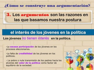 ¿Cómo se construye una argumentación?
3. Los argumentos son las razones en
las que basamos nuestra postura
-La escasa participación de los jóvenes en los
procesos eleccionarios.
-La falta de credibilidad de los jóvenes en los
políticos.
- La pobre o nula transmisión de los padres hacia
los jóvenes del valor de la política como factor
de equilibrio de la sociedad.
Los jóvenes no tienen interés en la política.
 