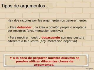 Tipos de argumentos…
Hay dos razones por las argumentamos generalmente:
- Para defender una idea u opinión propia o aceptada
por nosotros (argumentación positiva)
- Para mostrar nuestro desacuerdo con una postura
diferente a la nuestra (argumentación negativa)
Y a la hora de preparar nuestro discurso se pueden
utilizar diferentes clases de argumentos.
 
