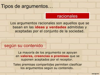 La mayoría de los argumento se apoyan
en valores, creencias o premisas que se
suponen aceptados por el receptor.
Tales premisas compartidas permiten clasificar
los argumentos según su contenido.
Tipos de argumentos…
Los argumentos racionales son aquellos que se
basan en las ideas y verdades admitidas y
aceptadas por el conjunto de la sociedad.
racionales
según su contenido
 
