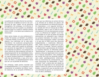 10




     La publicación de este informe ha contribui-   cierto que nos referimos en primer término
     do a reavivar el debate en torno a las con-    a la retirada de la disforia de género del
     diciones de vida “reales” de las personas      DSM, que pertenece a la American Psychia-
     transgénero. Sin embargo, ni el informe ni     tric Association, y en segundo término a
     los artículos que han surgido a su alrededor   su retirada del CIE (el manual de la OMS).
     parecen tener en cuenta la relación directa    No obstante, pese a que el DSM es esta-
     entre el DSM y los datos que acabamos de       dounidense (o tal vez precisamente porque
     mencionar.                                     lo es), su influencia es “global”: es el ma-
                                                    nual-modelo en el que se basan las demás
     Hace varios meses, en una conferencia ti-      asociaciones de psiquiatría para redactar
     tulada “El Cuerpo y el Estado”, el profesor    sus propios manuales. En cuanto a la dis-
     y activista Paisley Currah se centró en un     tinción entre situaciones “reales” concretas
     aspecto muy particular de la vida esta-        y lo que dice el DSM como dos discursos
     dounidense: los escáneres aeroportuarios       independientes y totalmente diferencia-
     y el problema que suponen para las perso-      bles, baste recordar el papel que la cien-
     nas trans, sobre todo cuando se enfrentan      cia jugó en el llamado “racismo científico”
     con personal de seguridad no “entrenado”       y que permitió a generaciones de hombres
     en cuestiones de género. A la pregunta de      (y mujeres) blancos, en diferentes países,
     cómo influiría en este problema concreto la    “deshumanizar” a personas de otras razas
     despatologización de las identidades trans,    gracias al discurso legitimador de la ciencia.
     Currah respondió que la despatologización      Si el manual psiquiátrico más prestigioso
     no traería cambios positivos ni negativos a    del mundo dice que las personas transgé-
     este tipo de situaciones, y que, en el con-    nero están patológicamente enfermas...
     texto de EEUU, la despatologización tenía      Pero ya conocemos las consecuencias, son
     que ver con la pérdida de derechos.            esas situaciones de desigualdad y discri-
                                                    minación “real” y diaria que van desde los
     Sin embargo, nadie parece recordar que         controles de seguridad en los aeropuertos
     la despatologización (y su contrario) no es    hasta el abuso por parte de las fuerzas del
     únicamente un problema de EEUU. Cuan-          Estado, a causa de lo que se percibe como
     do hablamos de la campaña STOP2012 es          una identidad de género no normal/norma-
                                                    tiva, es decir, patológica.
 