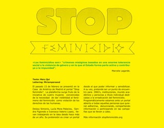 <Los feminicidios son> ”crímenes misóginos basados en una enorme tolerancia
social a la violencia de género y en la que el Estado forma parte activa y contribu-
ye a la impunidad”.
                                                                    Marcela Lagarde.


Texto: Mary Qui
Lettering: Miriampersand

El pasado 15 de febrero se presentó en la     desde el que poder informar y sensibilizar.
Casa de América de Madrid el portal “Stop     A su vez, pretende ser un punto de encuen-
feminidio”. La plataforma surge fruto de la   tro para ONG’s, instituciones, mundo aca-
iniciativa de cuatro mujeres convencidas      démico y personas a título individual dedi-
de la necesidad de dar visibilidad al fenó-   cadas a la erradicación del feminicidio.
meno del feminicidio como violación de los    Programáticamente estamos ante un portal
derechos de las humanas.                      abierto a todas aquellas personas que quie-
                                              ran adherirse, denunciando, compartiendo
Deissy Simonis, Lucía Mora Palacios, San-     información o participando en las campa-
dra Figaredo e Ivanosca Valerio Lopez, lle-   ñas que se lleven a cabo.
van trabajando en la idea desde hace más
de un año. Su pretensión es crear un portal   Más información stopfeminicidio.org
 