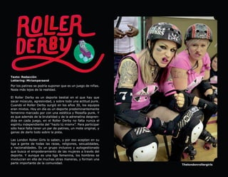 Texto: Redacción
Lettering: Miriampersand

Por los patines se podría suponer que es un juego de niñas.
Nada más lejos de la realidad.

El Roller Derby es un deporte bestial en el que hay que
sacar músculo, agresividad, y sobre todo una actitud punk.
Cuando el Roller Derby surgió en los años 30, los equipos
eran mixtos. Hoy en día es un deporte predominantemente
femenino marcado por con una estética y filosofía punk. Y
es que además de la brutalidad y de la adrenalina despren-
dida en cada juego, en el Roller Derby no falta nunca el
espíritu independiente del “hazlo tú mismx”. Para participar
sólo hace falta tener un par de patines, un mote original, y
ganas de darlo todo sobre la pista.

Las London Roller Girls lo saben, y por eso aceptan en su
liga a gente de todas las razas, religiones, sexualidades,
y nacionalidades. Es un grupo inclusivo y autogestionado
que busca el empoderamiento de las mujeres a través del
deporte. Y aunque es una liga femenina, los hombres se
involucran en ella de muchas otras maneras, y forman una
parte importante de la comunidad.                              Thelondonrollergirls
 