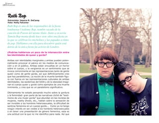 Especial
18 Fat activism




      Ruth Bop
      Entrevista: Jessica R. DeCamp
      Foto: Holly Falconer
      Ruth Bop es una de las responsables de la fiesta
      londinense Unskinny Bop, nombre sacado de la
      canción de Poison del mismo título. Junto a su novia
      Tamsin Bop monta desde hace siete años una fiesta en
      la que se celebran los michelines y las papadas a ritmo
      de pop. Hablamos con ella para descubrir quién está
      detrás de la única fiesta fat activist de Londres.
      ¿Podrías hablarnos un poco de la intersección entre
      las identidades de queer y gorda?

      Ambas son identidades marginales y ambas pueden poten-
      cialmente provocar el pánico en los medios de comunica-
      ción y en el público. Ambas están envueltas en un horror
      sobre el cuerpo, y la vergüenza es un sentimiento que se
      invoca comúnmente en las representaciones tanto de gente
      queer como de gente gorda, así que definitivamente creo
      que hay paralelismos. La noción de la muerte también figu-
      ra con fuerza en las representaciones culturales de ambas
      identidades; las epidemias del SIDA y de la obesidad imagi-
      nan el cuerpo queer y gordo como ejemplos de una muerte
      inminente, y creo que es un paralelismo significativo.

      Últimamente he estado pensando mucho sobre la gordura
      y la feminidad- gran parte de las narrativas cliché de “testi-
      monio de una mujer gorda” que abundan en las revistas de
      mujeres, reality shows, etc., hablan sobre la sensación de
      ser invisible a los hombres heterosexuales, la dificultad de
      sentirse femenina en un cuerpo gordo... Como yo no tengo
      ningún interés en ser visible a los hombres heterosexuales
      o en tener una presentación de género femenina, esta es
      una actitud con la que no me identifico para nada. Así que
 